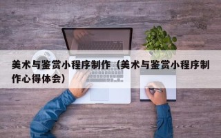 衢州美术与鉴赏小程序制作（美术与鉴赏小程序制作心得体会）