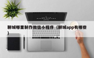 衢州聊城哪里制作微信小程序（聊城app有哪些）